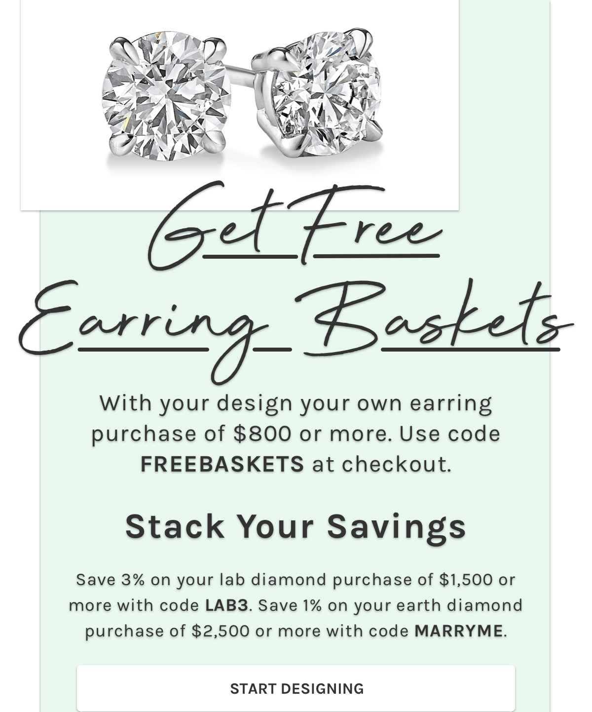 Get Free Earring Baskets With your design your own earring purchase of $800 or more. Use code FREEBASKETS at checkout. Stack your savings, Save 3% on your lab diamond purchase of $1,500 or more with code LAB3. Save 1% on your earth diamond purchase of $2,500 or more with code MARRYME. Start designing. 
