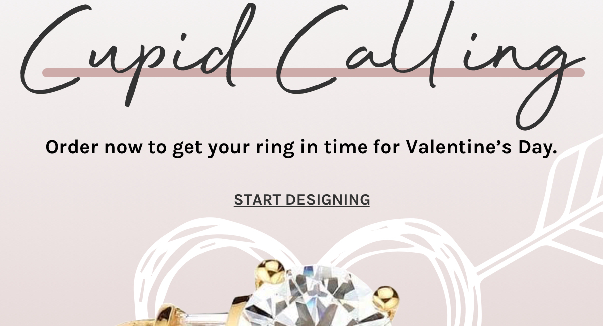 Cupid calling. Order now to get your ring in time for Valentine’s Day. Start designing. 
