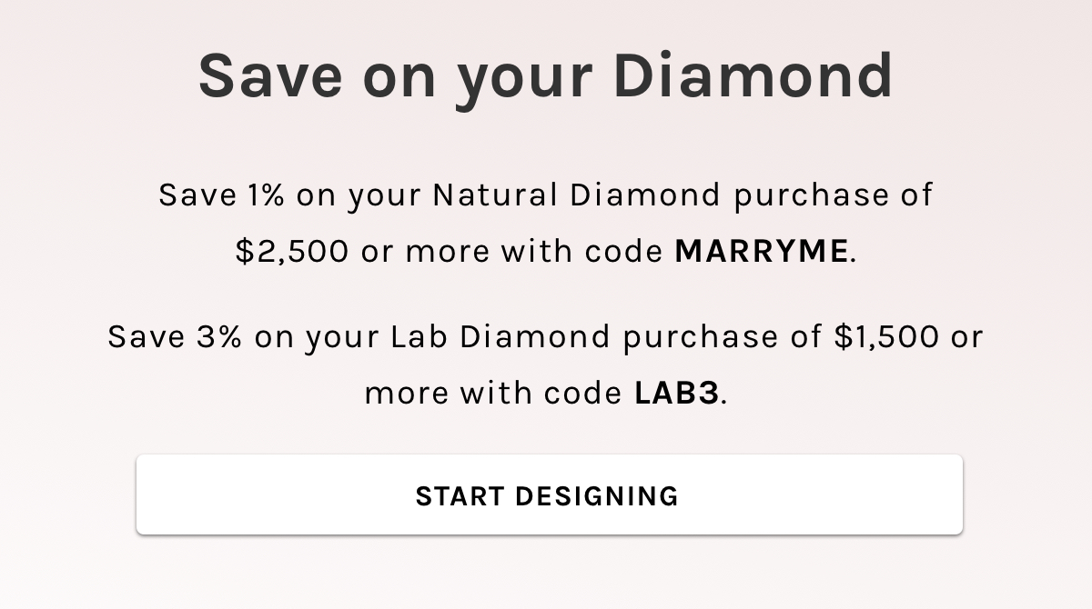Save on your Diamond Save 1% on your Natural Diamond purchase of $2,500 or more with code MARRYME. Save 3% on your Lab Diamond purchase of $1,500 or more with code LAB3. Start Designing 
