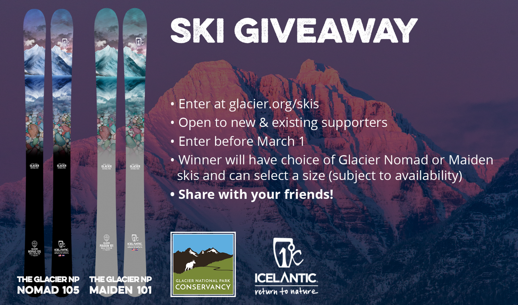 • Enter at glacier.org/skis • Open to new & existing supporters • Enter before March 1 • Winner will have choice of Glacier Nomad or Maiden skis and can select a size (subject to availability) • Share with your friends!